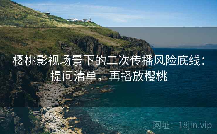 樱桃影视场景下的二次传播风险底线：提问清单，再播放樱桃