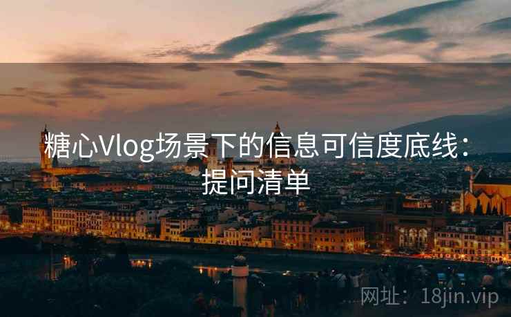 糖心Vlog场景下的信息可信度底线：提问清单