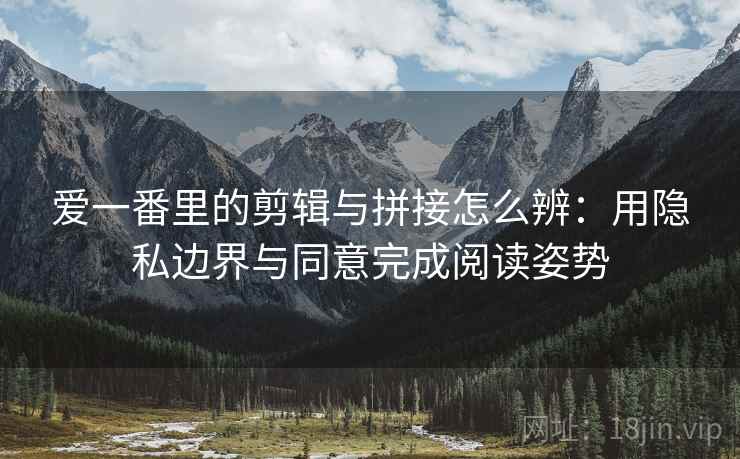 爱一番里的剪辑与拼接怎么辨：用隐私边界与同意完成阅读姿势