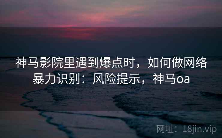 神马影院里遇到爆点时，如何做网络暴力识别：风险提示，神马oa