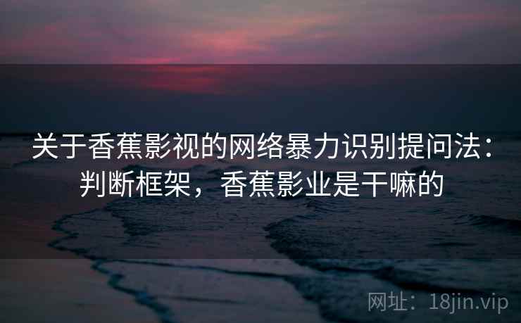 关于香蕉影视的网络暴力识别提问法：判断框架，香蕉影业是干嘛的