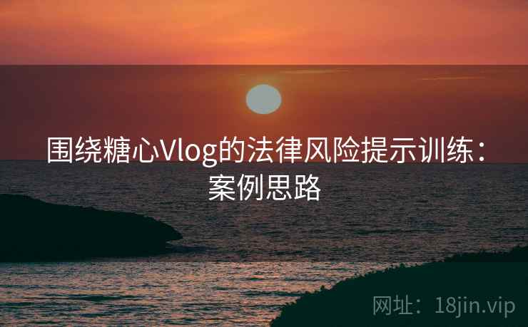 围绕糖心Vlog的法律风险提示训练：案例思路
