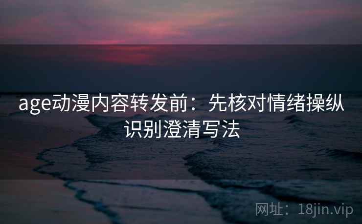 age动漫内容转发前：先核对情绪操纵识别澄清写法