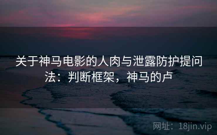 关于神马电影的人肉与泄露防护提问法：判断框架，神马的卢