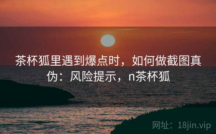 茶杯狐里遇到爆点时，如何做截图真伪：风险提示，n茶杯狐