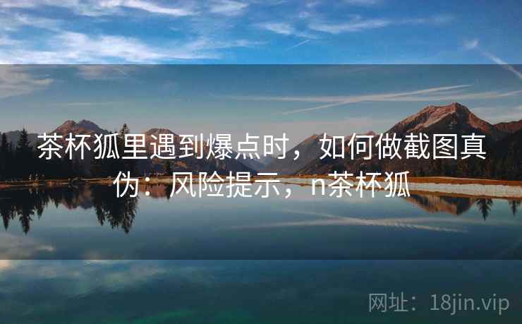 茶杯狐里遇到爆点时，如何做截图真伪：风险提示，n茶杯狐
