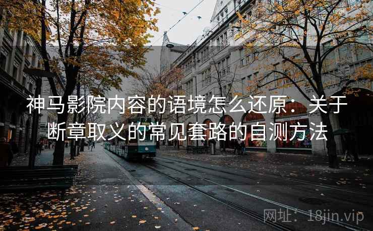 神马影院内容的语境怎么还原：关于断章取义的常见套路的自测方法