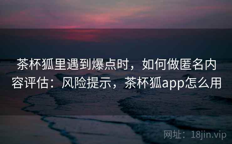 茶杯狐里遇到爆点时，如何做匿名内容评估：风险提示，茶杯狐app怎么用