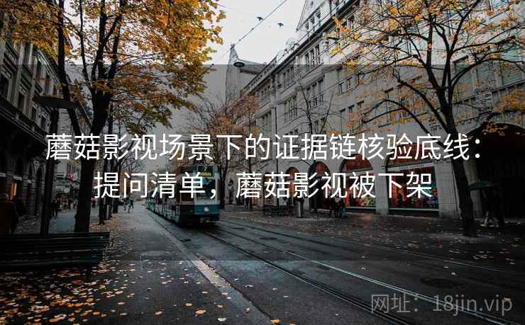 蘑菇影视场景下的证据链核验底线：提问清单，蘑菇影视被下架