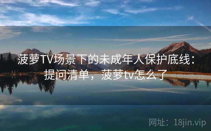 菠萝TV场景下的未成年人保护底线：提问清单，菠萝tv怎么了