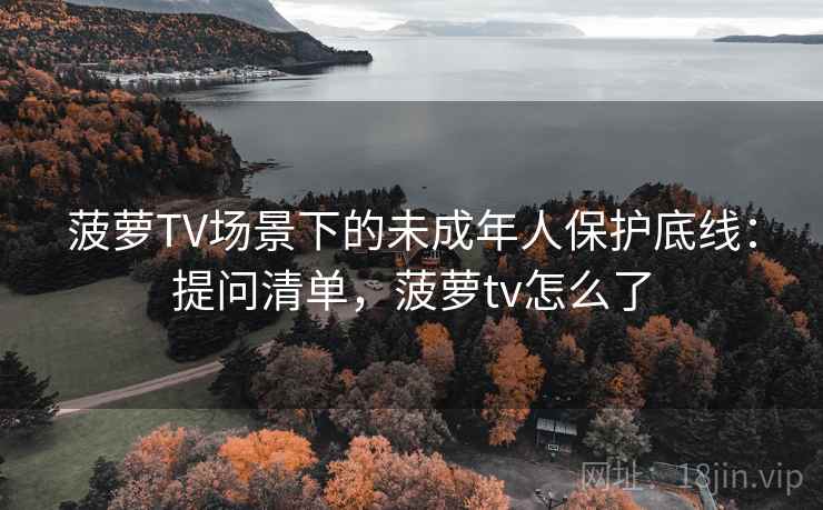 菠萝TV场景下的未成年人保护底线：提问清单，菠萝tv怎么了