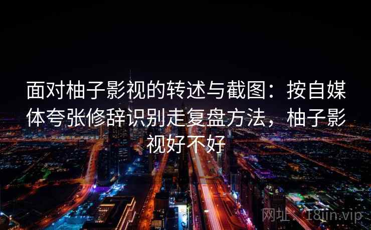 面对柚子影视的转述与截图：按自媒体夸张修辞识别走复盘方法，柚子影视好不好