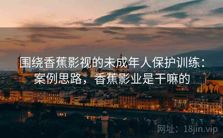 围绕香蕉影视的未成年人保护训练：案例思路，香蕉影业是干嘛的