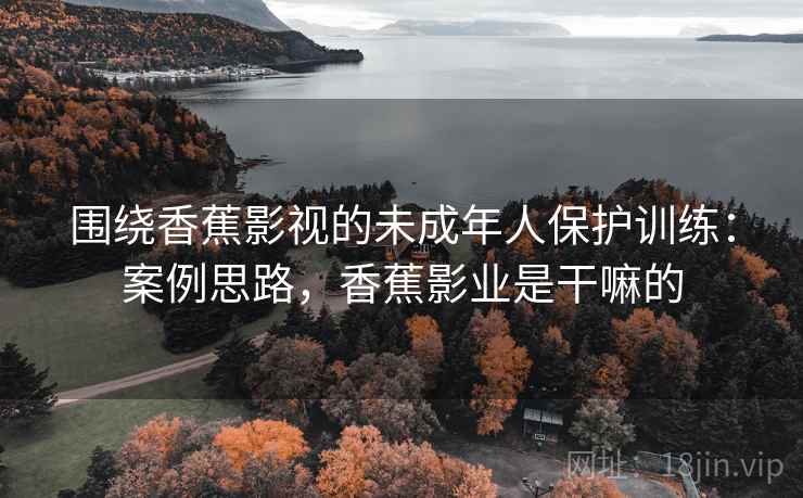 围绕香蕉影视的未成年人保护训练：案例思路，香蕉影业是干嘛的