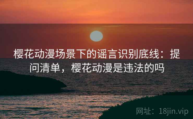 樱花动漫场景下的谣言识别底线：提问清单，樱花动漫是违法的吗