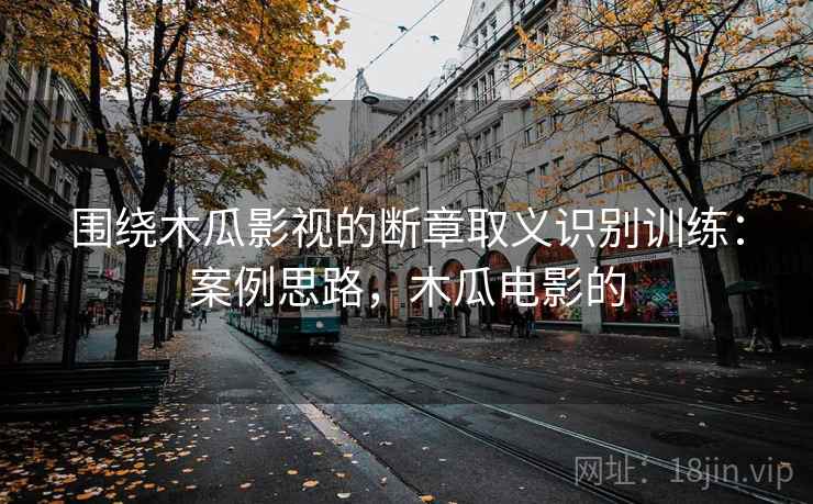 围绕木瓜影视的断章取义识别训练：案例思路，木瓜电影的