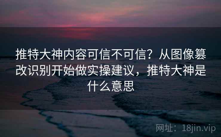 推特大神内容可信不可信？从图像篡改识别开始做实操建议，推特大神是什么意思