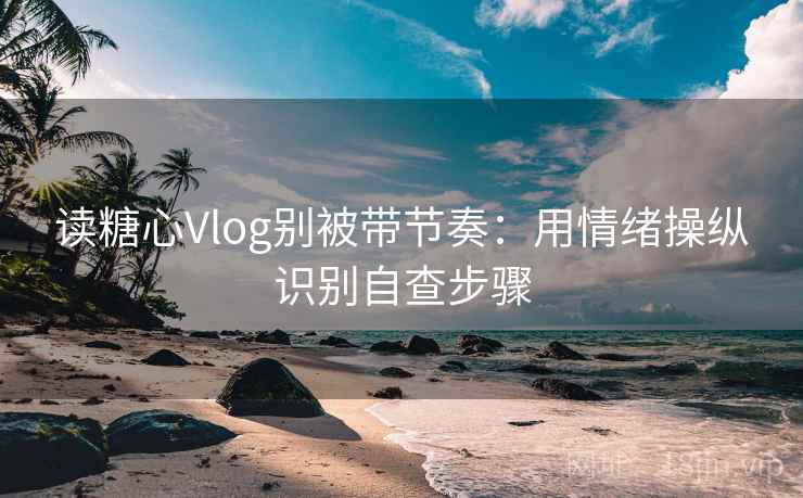 读糖心Vlog别被带节奏：用情绪操纵识别自查步骤