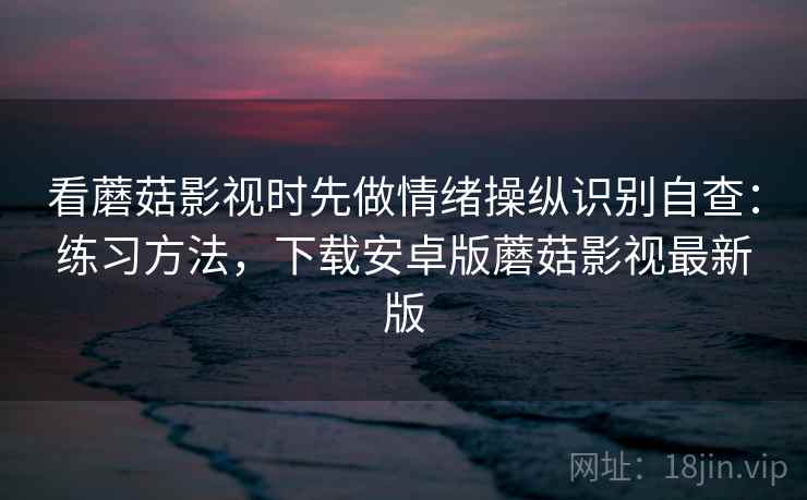 看蘑菇影视时先做情绪操纵识别自查：练习方法，下载安卓版蘑菇影视最新版
