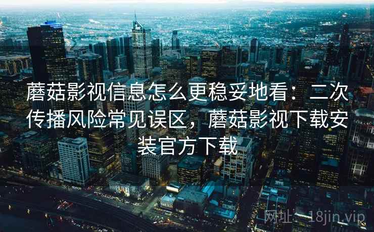蘑菇影视信息怎么更稳妥地看：二次传播风险常见误区，蘑菇影视下载安装官方下载