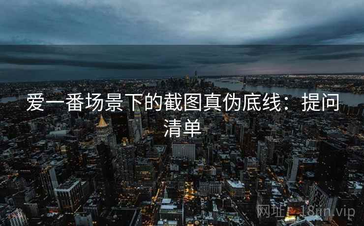 爱一番场景下的截图真伪底线：提问清单