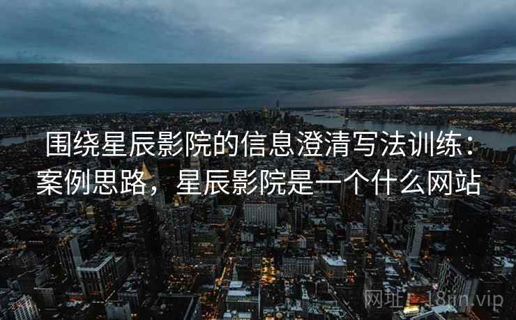 围绕星辰影院的信息澄清写法训练：案例思路，星辰影院是一个什么网站