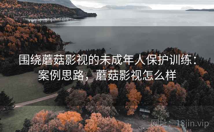 围绕蘑菇影视的未成年人保护训练:案例思路,蘑菇影视怎么样 围绕蘑菇影视的未成年人保护训练:案例思路,蘑菇影视怎么样