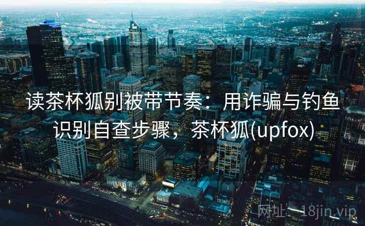 读茶杯狐别被带节奏:用诈骗与钓鱼识别自查步骤,茶杯狐(upfox) 读茶杯狐别被带节奏:用诈骗与钓鱼识别自查步骤,茶杯狐(upfox)