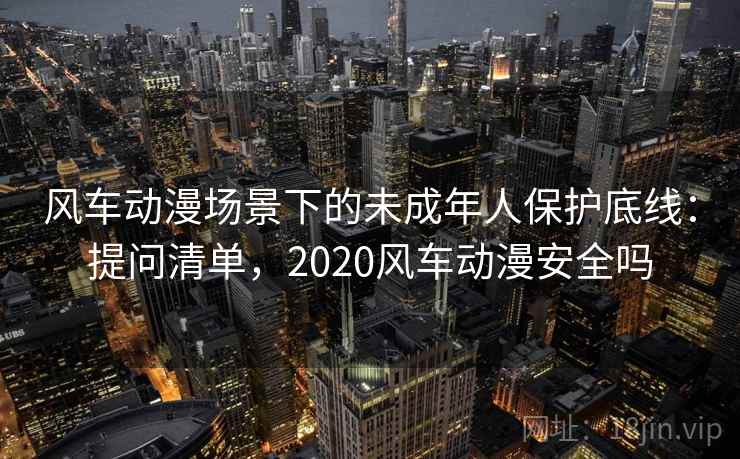 风车动漫场景下的未成年人保护底线：提问清单，2020风车动漫安全吗