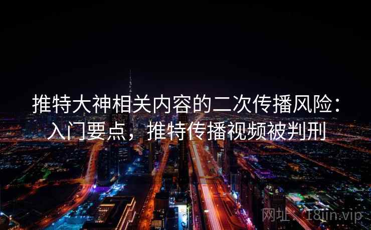 推特大神相关内容的二次传播风险:入门要点,推特传播视频被判刑 推特大神相关内容的二次传播风险:入门要点,推特传播视频被判刑