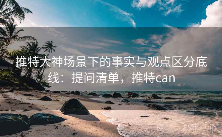 推特大神场景下的事实与观点区分底线：提问清单，推特can