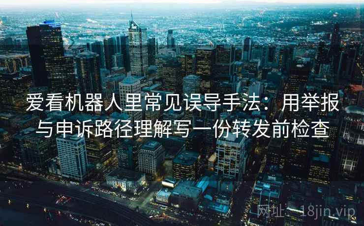 爱看机器人里常见误导手法：用举报与申诉路径理解写一份转发前检查