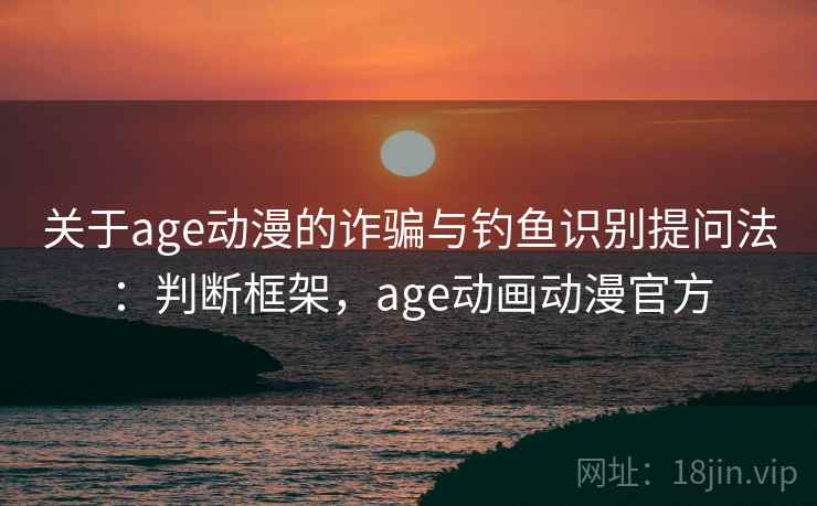 关于age动漫的诈骗与钓鱼识别提问法：判断框架，age动画动漫官方