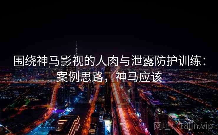 围绕神马影视的人肉与泄露防护训练：案例思路，神马应该