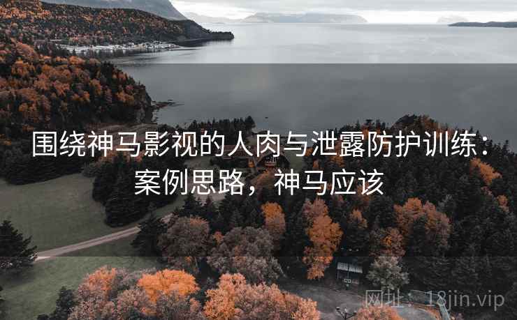 围绕神马影视的人肉与泄露防护训练:案例思路,神马应该 围绕神马影视的人肉与泄露防护训练:案例思路,神马应该