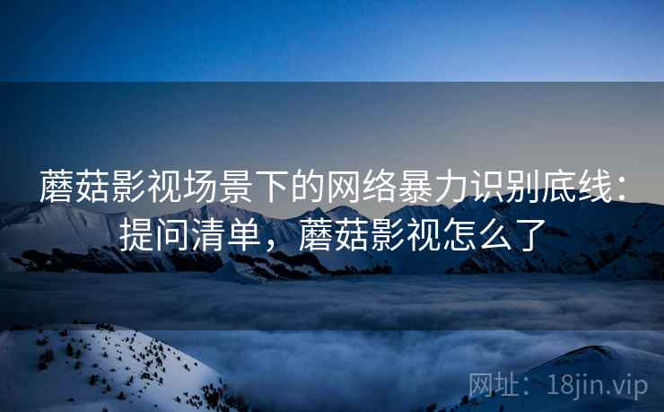 蘑菇影视场景下的网络暴力识别底线:提问清单,蘑菇影视怎么了 蘑菇影视场景下的网络暴力识别底线:提问清单,蘑菇影视怎么了