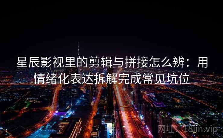 星辰影视里的剪辑与拼接怎么辨：用情绪化表达拆解完成常见坑位