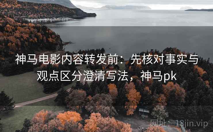 神马电影内容转发前：先核对事实与观点区分澄清写法，神马pk