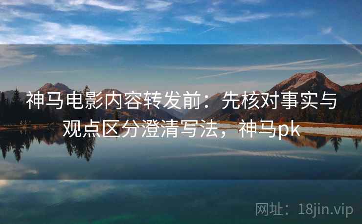 神马电影内容转发前:先核对事实与观点区分澄清写法,神马pk 神马电影内容转发前:先核对事实与观点区分澄清写法,神马pk