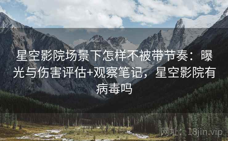 星空影院场景下怎样不被带节奏：曝光与伤害评估+观察笔记，星空影院有病毒吗