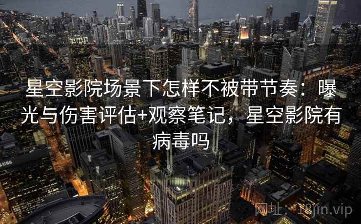 星空影院场景下怎样不被带节奏:曝光与伤害评估+观察笔记,星空影院有病毒吗 星空影院场景下怎样不被带节奏:曝光与伤害评估+观察笔记,星空影院有病毒吗