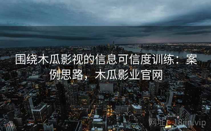 围绕木瓜影视的信息可信度训练：案例思路，木瓜影业官网