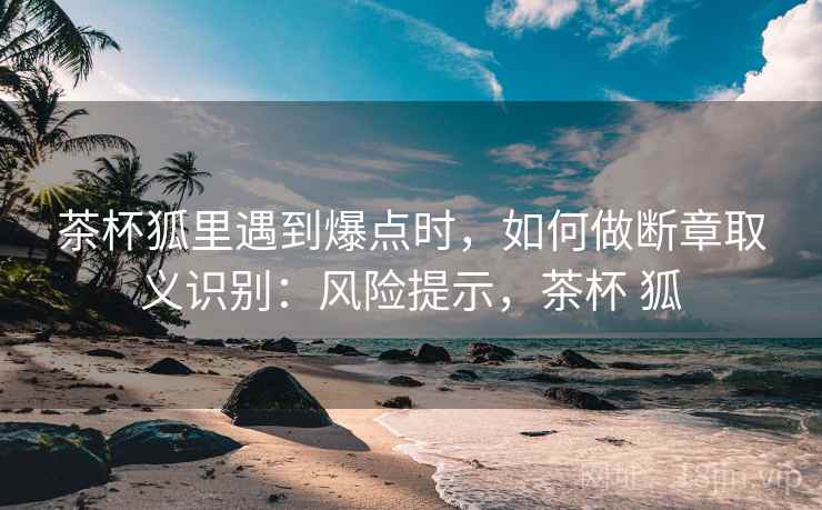 茶杯狐里遇到爆点时，如何做断章取义识别：风险提示，茶杯 狐