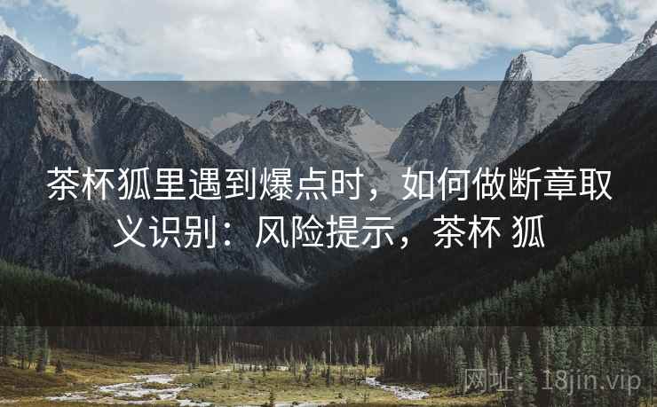 茶杯狐里遇到爆点时,如何做断章取义识别:风险提示,茶杯 狐 茶杯狐里遇到爆点时,如何做断章取义识别:风险提示,茶杯 狐