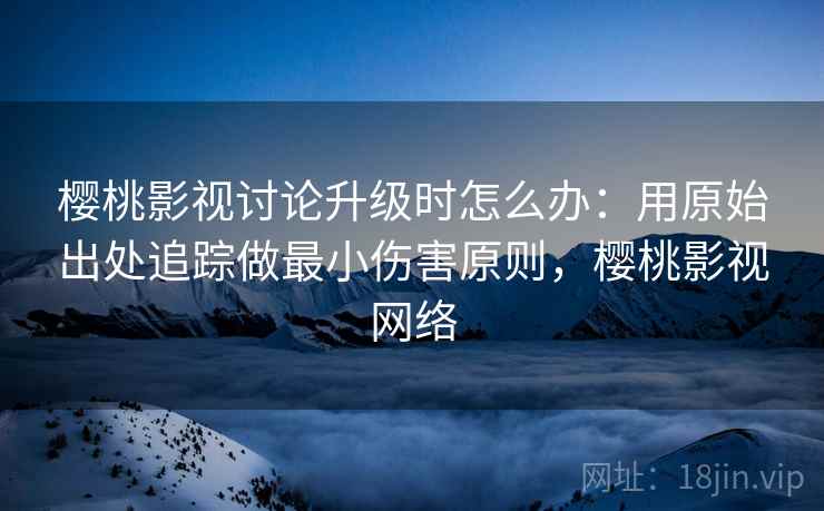 樱桃影视讨论升级时怎么办：用原始出处追踪做最小伤害原则，樱桃影视网络