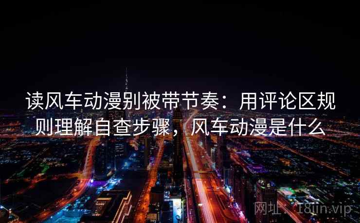 读风车动漫别被带节奏：用评论区规则理解自查步骤，风车动漫是什么