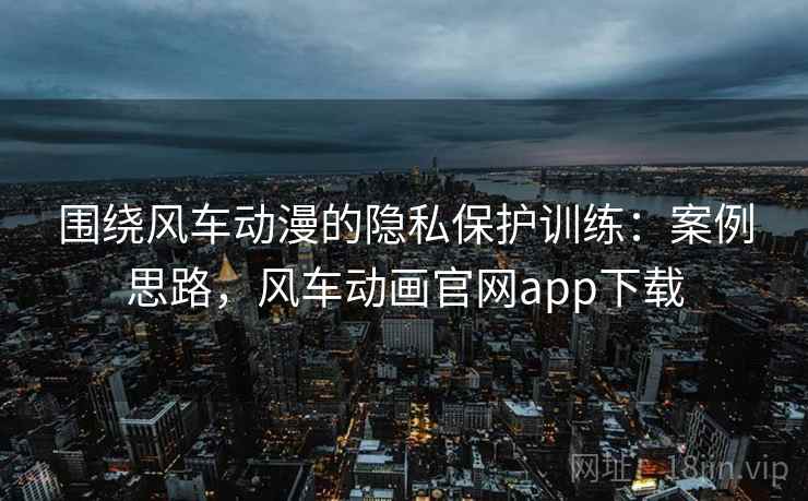 围绕风车动漫的隐私保护训练:案例思路,风车动画官网app下载 围绕风车动漫的隐私保护训练:案例思路,风车动画官网app下载