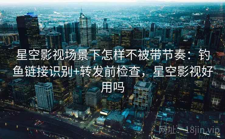 星空影视场景下怎样不被带节奏：钓鱼链接识别+转发前检查，星空影视好用吗