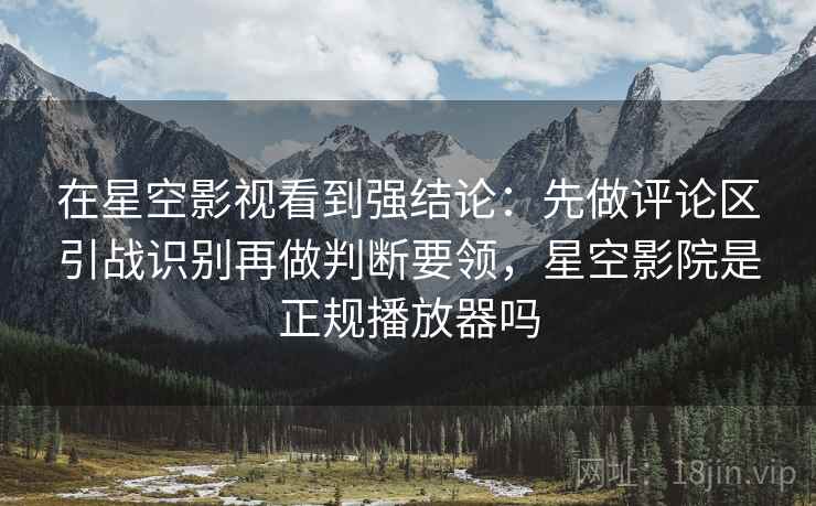 在星空影视看到强结论：先做评论区引战识别再做判断要领，星空影院是正规播放器吗