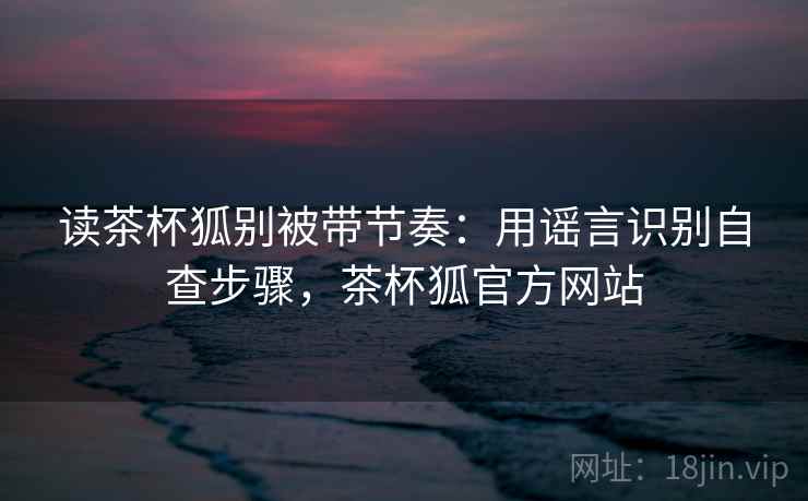 读茶杯狐别被带节奏：用谣言识别自查步骤，茶杯狐官方网站